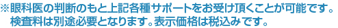 ※眼科医の判断のもと上記各種サポートをお受け頂くことが可能です。検査料は別途必要となります。表示価格は税込みです。