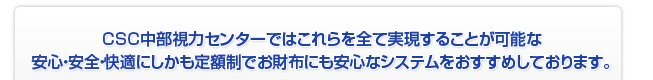 CSC中部視力センターではこれらを全て実現することが可能な安心・安全・快適にしかも定額制でお財布にも安心なシステムをおすすめしております。