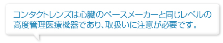 コンタクトレンズは心臓のペースメーカーと同じレベルの高度管理医療機器であり、取扱いに注意が必要です。