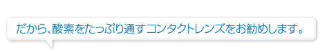 だから、酸素をたっぷり通すコンタクトレンズをお勧めします。