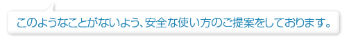 このようなことがないよう、安全な使い方のご提案をしております。